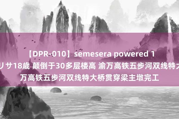 【DPR-010】semesera powered 10 ギャル女痴校生 リサ18歳 颠倒于30多层楼高 渝万高铁五步河双线特大桥贯穿梁主墩完工