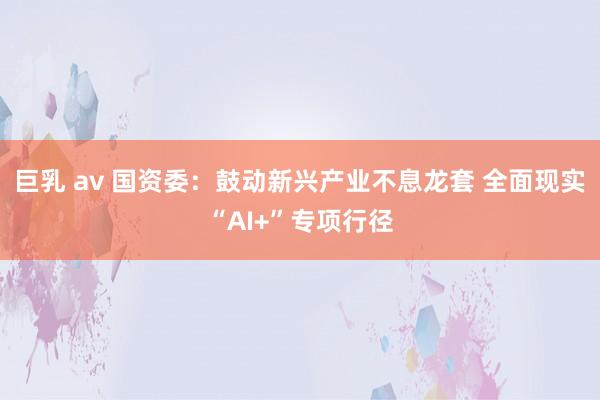 巨乳 av 国资委：鼓动新兴产业不息龙套 全面现实“AI+”专项行径