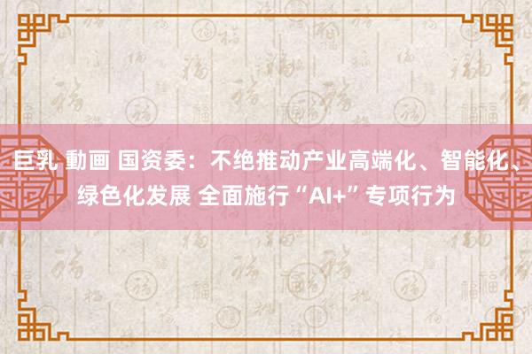 巨乳 動画 国资委：不绝推动产业高端化、智能化、绿色化发展 全面施行“AI+”专项行为