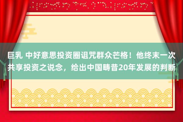 巨乳 中好意思投资圈诅咒群众芒格！他终末一次共享投资之说念，给出中国畴昔20年发展的判断