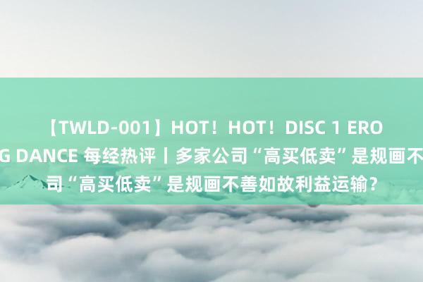 【TWLD-001】HOT！HOT！DISC 1 ERO-BODY BURNING DANCE 每经热评丨多家公司“高买低卖”是规画不善如故利益运输？