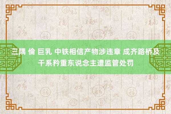 三隅 倫 巨乳 中铁相信产物涉违章 成齐路桥及干系矜重东说念主遭监管处罚