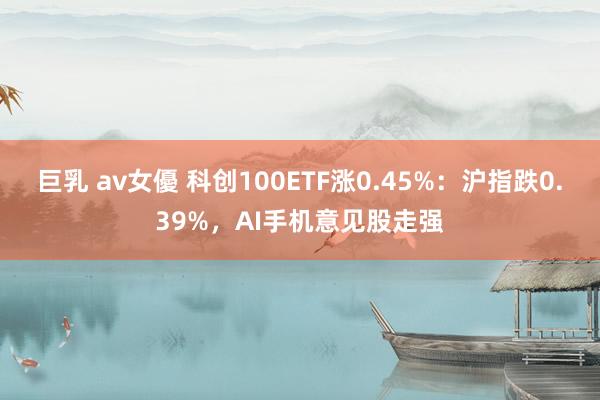 巨乳 av女優 科创100ETF涨0.45%：沪指跌0.39%，AI手机意见股走强