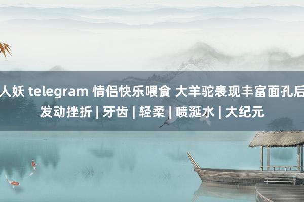 人妖 telegram 情侣快乐喂食 大羊驼表现丰富面孔后发动挫折 | 牙齿 | 轻柔 | 喷涎水 | 大纪元