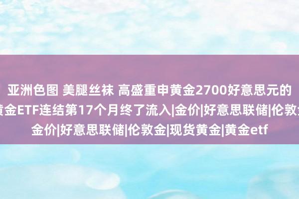 亚洲色图 美腿丝袜 高盛重申黄金2700好意思元的指标价，亚洲地区黄金ETF连结第17个月终了流入|金价|好意思联储|伦敦金|现货黄金|黄金etf